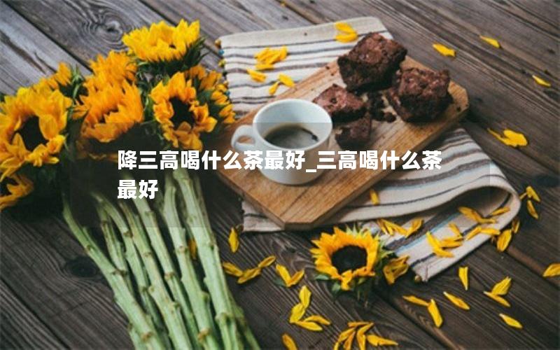 降三高喝什么茶最好_三高喝什么茶最好