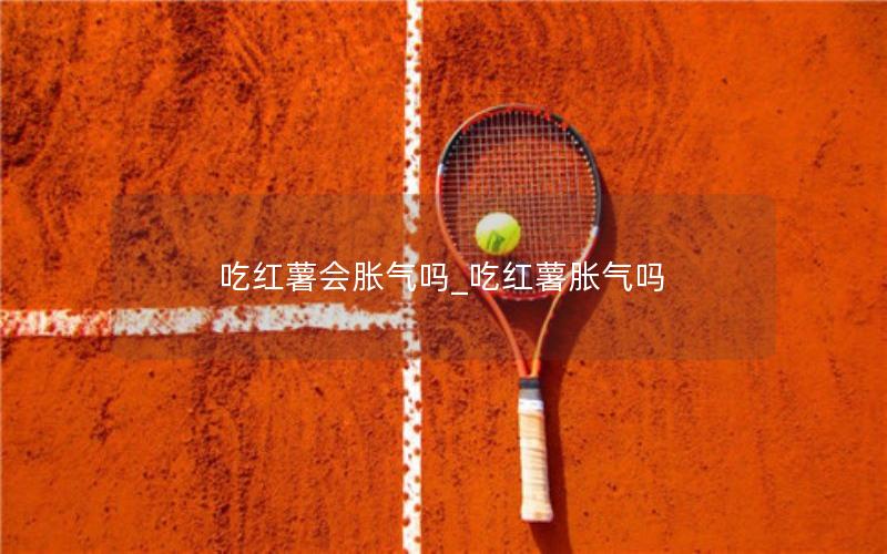 吃红薯会胀气吗_吃红薯胀气吗