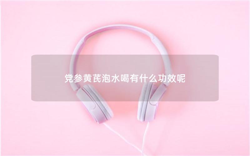 党参黄芪泡水喝有什么功效呢