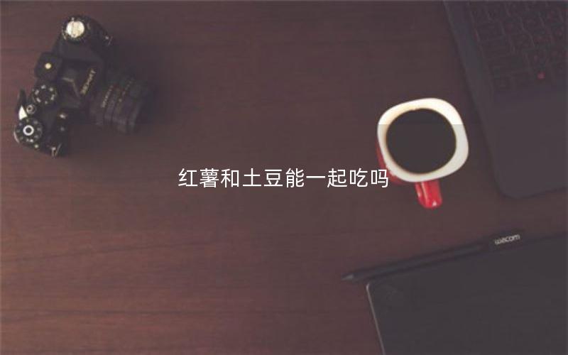 红薯和土豆能一起吃吗